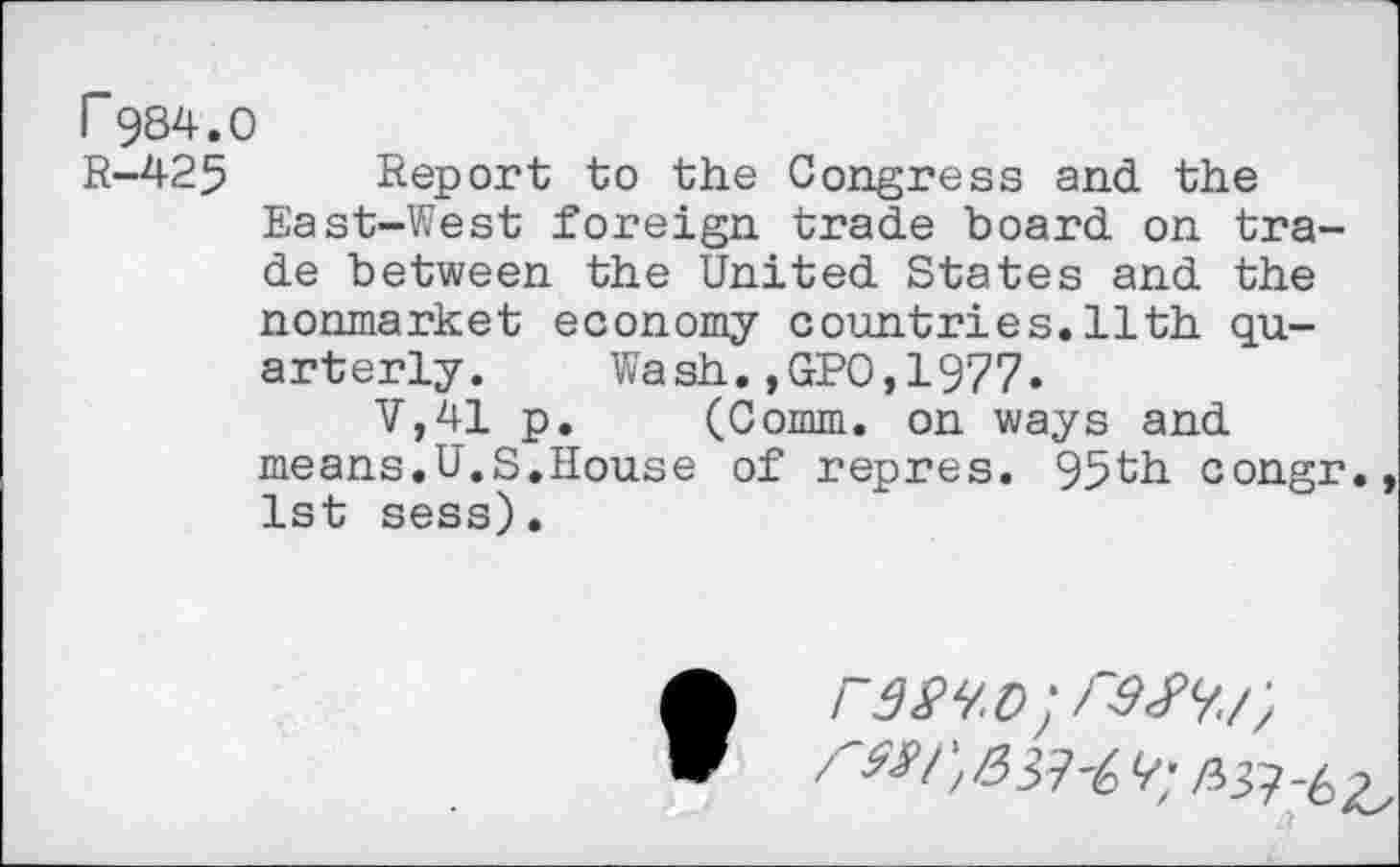 ﻿r 984.0
R—425	Report to the Congress and the
East-West foreign trade board on trade between the United States and the nonmarket economy countries.11th quarterly. Wash.,GPO,1977.
V,41 p. (Comm, on ways and means.U.S.House of repres. 95th congr., 1st sess).
